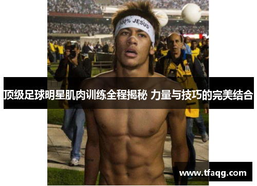 顶级足球明星肌肉训练全程揭秘 力量与技巧的完美结合