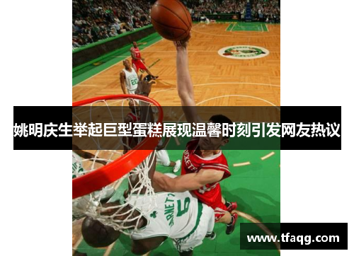 姚明庆生举起巨型蛋糕展现温馨时刻引发网友热议
