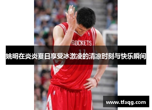 姚明在炎炎夏日享受冰激凌的清凉时刻与快乐瞬间