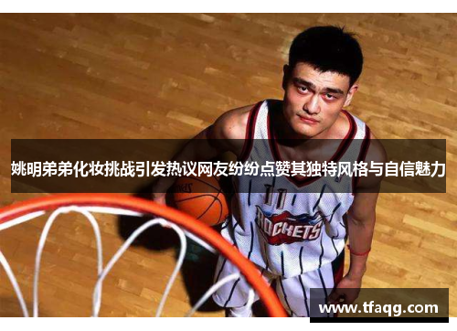 姚明弟弟化妆挑战引发热议网友纷纷点赞其独特风格与自信魅力