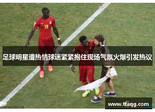 足球明星遭热情球迷紧紧抱住现场气氛火爆引发热议