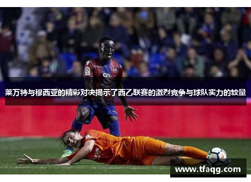莱万特与穆西亚的精彩对决揭示了西乙联赛的激烈竞争与球队实力的较量